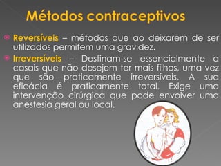 Reversíveis  – métodos que ao deixarem de ser utilizados permitem uma gravidez. Irreversíveis   – Destinam-se essencialmente a casais que não desejem ter mais filhos, uma vez que são praticamente irreversíveis. A sua eficácia é praticamente total. Exige uma intervenção cirúrgica que pode envolver uma anestesia geral ou local. 
