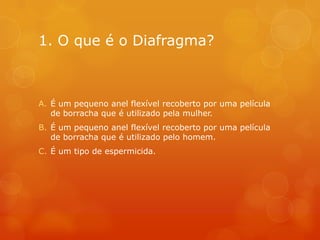 1. O que é o Diafragma?



A. É um pequeno anel flexível recoberto por uma película
   de borracha que é utilizado pela mulher.
B. É um pequeno anel flexível recoberto por uma película
   de borracha que é utilizado pelo homem.
C. É um tipo de espermicida.
 