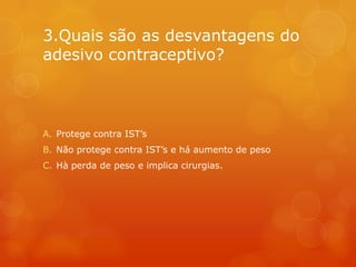 3.Quais são as desvantagens do
adesivo contraceptivo?



A. Protege contra IST’s
B. Não protege contra IST’s e há aumento de peso
C. Hà perda de peso e implica cirurgias.
 