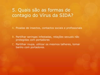 5. Quais são as formas de
contagio do Vírus da SIDA?

A. Picadas de insectos, contactos sociais e profissionais


B. Partilhar seringas infestadas, relações sexuais não
   protegidas com portadores
C. Partilhar roupa, utilizar os mesmos talheres, tomar
   banho com portadores.
 