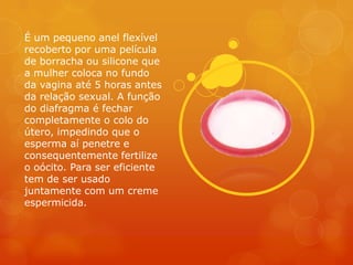 É um pequeno anel flexível
recoberto por uma película
de borracha ou silicone que
a mulher coloca no fundo
da vagina até 5 horas antes
da relação sexual. A função
do diafragma é fechar
completamente o colo do
útero, impedindo que o
esperma aí penetre e
consequentemente fertilize
o oócito. Para ser eficiente
tem de ser usado
juntamente com um creme
espermicida.
 