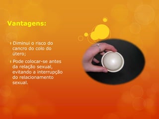 Vantagens:


Diminui o risco do
 cancro do colo do
 útero;
Pode colocar-se antes
 da relação sexual,
 evitando a interrupção
 do relacionamento
 sexual.
 