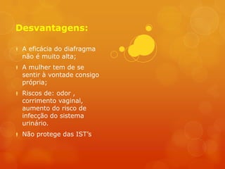 Desvantagens:

 A eficácia do diafragma
  não é muito alta;
 A mulher tem de se
  sentir à vontade consigo
  própria;
 Riscos de: odor ,
  corrimento vaginal,
  aumento do risco de
  infecção do sistema
  urinário.
 Não protege das IST’s
 