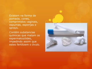 Existem na forma de
pomada, cones,
comprimidos vaginais,
espumas, esponjas e
sprays.
Contêm substancias
químicas que matam os
espermatozóides,
impedindo assim que
estes fertilizem o óvulo.
 