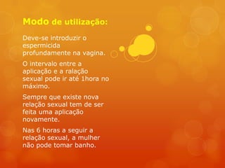 Modo de utilização:
Deve-se introduzir o
espermicida
profundamente na vagina.
O intervalo entre a
aplicação e a ralação
sexual pode ir até 1hora no
máximo.
Sempre que existe nova
relação sexual tem de ser
feita uma aplicação
novamente.
Nas 6 horas a seguir a
relação sexual, a mulher
não pode tomar banho.
 