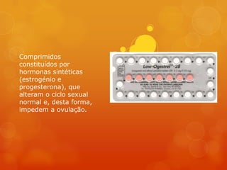 Comprimidos
constituídos por
hormonas sintéticas
(estrogénio e
progesterona), que
alteram o ciclo sexual
normal e, desta forma,
impedem a ovulação.
 