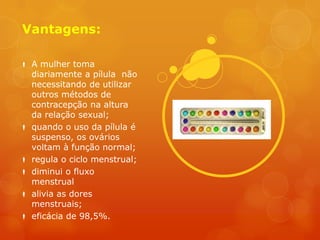 Vantagens:

 A mulher toma
  diariamente a pílula não
  necessitando de utilizar
  outros métodos de
  contracepção na altura
  da relação sexual;
 quando o uso da pílula é
  suspenso, os ovários
  voltam à função normal;
 regula o ciclo menstrual;
 diminui o fluxo
  menstrual
 alivia as dores
  menstruais;
 eficácia de 98,5%.
 