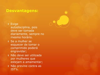 Desvantagens:


 Exige
  autodisciplina, pois
  deve ser tomada
  diariamente, sempre no
  mesmo horário.
 Se a mulher se
  esquecer de tomar o
  comprimido poderá
  engravidar;
 Não deve ser utilizada
  por mulheres que
  estejam a amamentar;
 Não previne contra as
  IST’s.
 