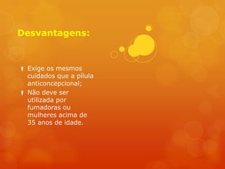 Desvantagens:


 Exige os mesmos
  cuidados que a pílula
  anticoncepcional;
 Não deve ser
  utilizada por
  fumadoras ou
  mulheres acima de
  35 anos de idade.
 