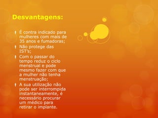 Desvantagens:

 É contra indicado para
  mulheres com mais de
  35 anos e fumadoras;
 Não protege das
  IST’s;
 Com o passar do
  tempo reduz o ciclo
  menstrual e pode
  mesmo fazer com que
  a mulher não tenha
  menstruação;
 A sua utilização não
  pode ser interrompida
  instantaneamente, é
  necessário procurar
  um médico para
  retirar o implante.
 