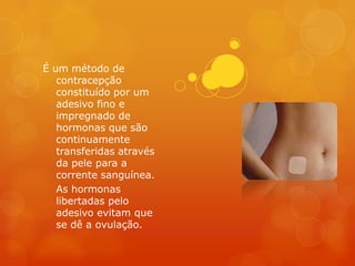 É um método de
   contracepção
   constituído por um
   adesivo fino e
   impregnado de
   hormonas que são
   continuamente
   transferidas através
   da pele para a
   corrente sanguínea.
   As hormonas
   libertadas pelo
   adesivo evitam que
   se dê a ovulação.
 