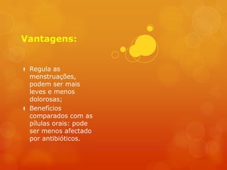 Vantagens:


 Regula as
  menstruações,
  podem ser mais
  leves e menos
  dolorosas;
 Benefícios
  comparados com as
  pílulas orais: pode
  ser menos afectado
  por antibióticos.
 