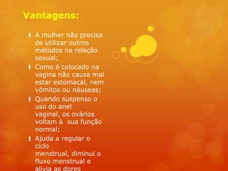Vantagens:

 A mulher não precisa
  de utilizar outros
  métodos na relação
  sexual;
 Como é colocado na
  vagina não causa mal
  estar estomacal, nem
  vómitos ou náuseas;
 Quando suspenso o
  uso do anel
  vaginal, os ovários
  voltam à sua função
  normal;
 Ajuda a regular o
  ciclo
  menstrual, diminui o
  fluxo menstrual e
 