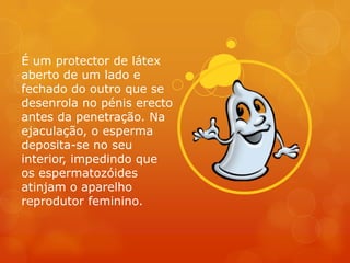 É um protector de látex
aberto de um lado e
fechado do outro que se
desenrola no pénis erecto
antes da penetração. Na
ejaculação, o esperma
deposita-se no seu
interior, impedindo que
os espermatozóides
atinjam o aparelho
reprodutor feminino.
 