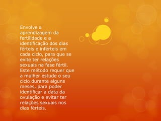 Envolve a
aprendizagem da
fertilidade e a
identificação dos dias
férteis e inférteis em
cada ciclo, para que se
evite ter relações
sexuais na fase fértil.
Este método requer que
a mulher estude o seu
ciclo durante alguns
meses, para poder
identificar a data da
ovulação e evitar ter
relações sexuais nos
dias férteis.
 