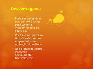 Desvantagens:

 Pode ser necessário
  estudar até 6 ciclos
  para ter uma
  imagem exacta do
  seu ciclo.
 Você e o seu parceiro
  têm de estar ambos
  empenhados na
  utilização do método
 Não a protege contra
  infecções
  sexualmente
  transmissíveis.
 