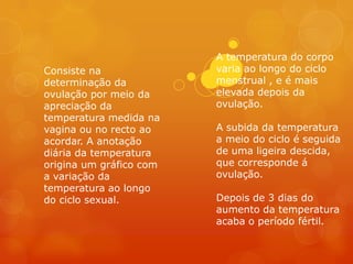 A temperatura do corpo
Consiste na              varia ao longo do ciclo
determinação da          menstrual , e é mais
ovulação por meio da     elevada depois da
apreciação da            ovulação.
temperatura medida na
vagina ou no recto ao    A subida da temperatura
acordar. A anotação      a meio do ciclo é seguida
diária da temperatura    de uma ligeira descida,
origina um gráfico com   que corresponde á
a variação da            ovulação.
temperatura ao longo
do ciclo sexual.         Depois de 3 dias do
                         aumento da temperatura
                         acaba o período fértil.
 