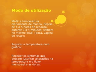 Modo de utilização

Medir a temperatura
diariamente de manha, depois
de 4 a 5 horas de repouso,
durante 3 a 4 minutos, sempre
no mesmo local. (boca, vagina
ou recto);


Registar a temperatura num
gráfico;


Registar os sintomas que
possam justificar alterações na
temperatura e o fluxo
menstrual e as dores.
 