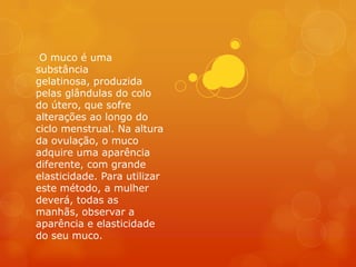 O muco é uma
substância
gelatinosa, produzida
pelas glândulas do colo
do útero, que sofre
alterações ao longo do
ciclo menstrual. Na altura
da ovulação, o muco
adquire uma aparência
diferente, com grande
elasticidade. Para utilizar
este método, a mulher
deverá, todas as
manhãs, observar a
aparência e elasticidade
do seu muco.
 