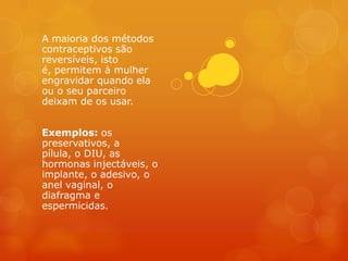 A maioria dos métodos
contraceptivos são
reversíveis, isto
é, permitem à mulher
engravidar quando ela
ou o seu parceiro
deixam de os usar.


Exemplos: os
preservativos, a
pílula, o DIU, as
hormonas injectáveis, o
implante, o adesivo, o
anel vaginal, o
diafragma e
espermicidas.
 