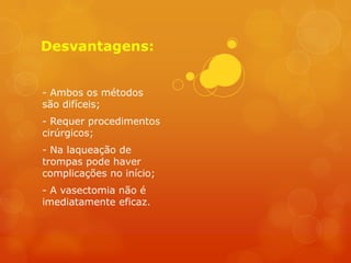 Desvantagens:


- Ambos os métodos
são difíceis;
- Requer procedimentos
cirúrgicos;
- Na laqueação de
trompas pode haver
complicações no início;
- A vasectomia não é
imediatamente eficaz.
 