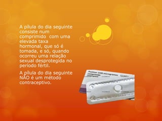A pílula do dia seguinte
consiste num
comprimido com uma
elevada taxa
hormonal, que só é
tomada, e só, quando
ocorreu uma relação
sexual desprotegida no
período fértil.
A pílula do dia seguinte
NÃO é um método
contraceptivo.
 