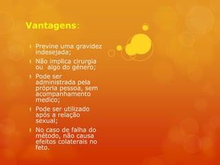 Vantagens:

 Previne uma gravidez
  indesejada;
 Não implica cirurgia
  ou algo do género;
 Pode ser
  administrada pela
  própria pessoa, sem
  acompanhamento
  medico;
 Pode ser utilizado
  após a relação
  sexual;
 No caso de falha do
  método, não causa
  efeitos colaterais no
  feto.
 