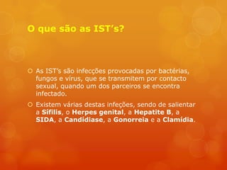 O que são as IST’s?



 As IST’s são infecções provocadas por bactérias,
  fungos e vírus, que se transmitem por contacto
  sexual, quando um dos parceiros se encontra
  infectado.
 Existem várias destas infeções, sendo de salientar
  a Sífilis, o Herpes genital, a Hepatite B, a
  SIDA, a Candídiase, a Gonorreia e a Clamídia.
 