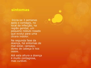 sintomas

 Inicia-se 3 semanas
após o contágio, no
local da infecção, na
região genital, um
pequeno nódulo rosado
que evolui para uma
úlcera indolor.
Na segunda fase da
doença, há sintomas de
mal-estar, cansaço,
dores de cabeça e nos
ossos.
Até esta altura a doença
é muito contagiosa,
mas curável.
 