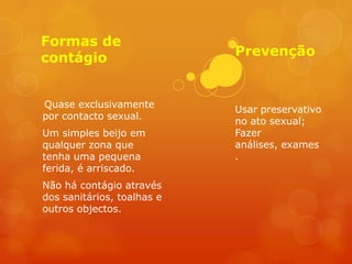 Formas de
contágio                    Prevenção


Quase exclusivamente
                            Usar preservativo
por contacto sexual.
                            no ato sexual;
Um simples beijo em         Fazer
qualquer zona que           análises, exames
tenha uma pequena           .
ferida, é arriscado.
Não há contágio através
dos sanitários, toalhas e
outros objectos.
 