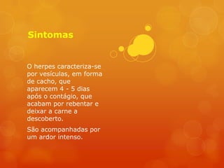Sintomas


O herpes caracteriza-se
por vesículas, em forma
de cacho, que
aparecem 4 - 5 dias
após o contágio, que
acabam por rebentar e
deixar a carne a
descoberto.
São acompanhadas por
um ardor intenso.
 