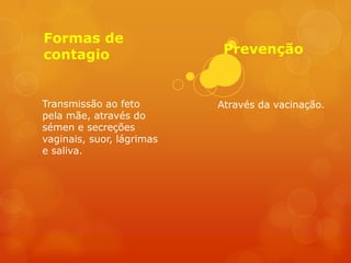 Formas de
contagio                    Prevenção


Transmissão ao feto        Através da vacinação.
pela mãe, através do
sémen e secreções
vaginais, suor, lágrimas
e saliva.
 