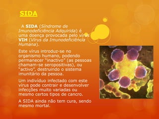 SIDA
 A SIDA (Síndrome de
Imunodeficiência Adquirida) é
uma doença provocada pelo vírus
VIH (Vírus da Imunodeficiência
Humana).
Este vírus introduz-se no
organismo humano, podendo
permanecer “inactivo” (as pessoas
chamam-se seropositivas), ou
“activo”, destruindo o sistema
imunitário da pessoa.
Um indivíduo infectado com este
vírus pode contrair e desenvolver
infecções muito variadas ou
mesmo certos tipos de cancro.
A SIDA ainda não tem cura, sendo
mesmo mortal.
 