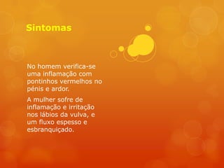 Sintomas



No homem verifica-se
uma inflamação com
pontinhos vermelhos no
pénis e ardor.
A mulher sofre de
inflamação e irritação
nos lábios da vulva, e
um fluxo espesso e
esbranquiçado.
 
