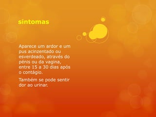 sintomas


Aparece um ardor e um
pus acinzentado ou
esverdeado, através do
pénis ou da vagina,
entre 15 a 30 dias após
o contágio.
Também se pode sentir
dor ao urinar.
 
