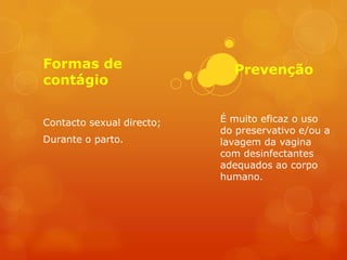 Formas de                    Prevenção
contágio


Contacto sexual directo;   É muito eficaz o uso
                           do preservativo e/ou a
Durante o parto.           lavagem da vagina
                           com desinfectantes
                           adequados ao corpo
                           humano.
 