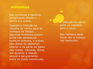 sintomas

Nas mulheres a bactéria
inicialmente afecta o
cérvix e a uretra.             A infecção no cérvix
Quando a infecção se           pode se espalhar
espalha do cérvix para as      para o recto.
trompas de Falópio
algumas mulheres podem         Nos homens pode
ainda não apresentar           haver dor e inchaço
nenhum sintoma, e outras       nos testículos.
têm dores no abdómen
inferior e na parte de baixo
das costas, náuseas, febre,
dor durante a relação
sexual e sangramento
entre os ciclos menstruais.
 
