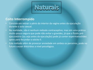 Coito Interrompido 
• Consiste em retirar o pénis do interior da vagina antes da ejaculação 
durante o acto sexual. 
• Na realidade, não é nenhum método contraceptivo, mas sim uma prática 
muito pouco segura que pode não evitar a gravidez, já que o fluido pré-ejaculatório 
(ou seja antes da ejaculação) pode já conter espermatozóides 
aptos para fecundar o oócito II. 
• Este método além de provocar ansiedade em ambos os parceiros, pode no 
futuro causar distúrbios a nível psicológico. 
 