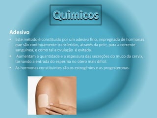 Adesivo 
• Este método é constituído por um adesivo fino, impregnado de hormonas 
que são continuamente transferidas, através da pele, para a corrente 
sanguínea, e como tal a ovulação é evitada. 
• Aumentam a quantidade e a espessura das secreções do muco da cervix, 
tornando a entrada do esperma no útero mais difícil. 
• As hormonas constituintes são os estrogénios e as progesteronas. 
 