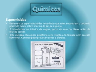 Espermicidas 
• Destroem os espermatozóides impedindo que estes encontrem o oócito II, 
podendo existir sobre a forma de gel ou espuma; 
• É introduzido no interior da vagina, perto do colo do útero, antes da 
relação sexual; 
• Este método não coloca problemas em relação à fertilidade nem ao ciclo 
hormonal. Contudo pode provocar lesões e alergias. 
 