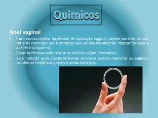 Anel vaginal 
• É um contraceptivo hormonal de aplicação vaginal, sendo constituído por 
um anel revestido por hormonas que se vão lentamente libertando para a 
corrente sanguínea; 
• Essas hormonas evitam que os oócitos sejam libertados; 
• Este método pode posteriormente provocar cancro mamário ou vaginal, 
problemas hepáticos graves e ainda epilepsia. 
 