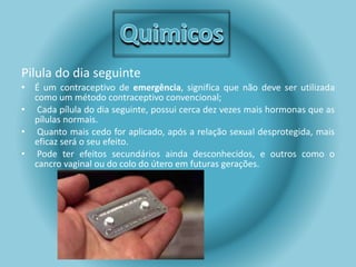 Pilula do dia seguinte 
• É um contraceptivo de emergência, significa que não deve ser utilizada 
como um método contraceptivo convencional; 
• Cada pílula do dia seguinte, possui cerca dez vezes mais hormonas que as 
pílulas normais. 
• Quanto mais cedo for aplicado, após a relação sexual desprotegida, mais 
eficaz será o seu efeito. 
• Pode ter efeitos secundários ainda desconhecidos, e outros como o 
cancro vaginal ou do colo do útero em futuras gerações. 
 