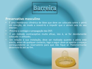 Preservativo masculino 
• É uma membrana cilíndrica de látex que deve ser colocada sobre o pénis 
em erecção, de modo a revesti-lo e impedir que o sémen saia do seu 
interior; 
• Previne o contágio e propagação das DST; 
• É um método contraceptivo muito eficaz, isto é, se for devidamente 
colocado e utilizado; 
• Em relação à sua instalação, deve ser realizada quando o pénis está 
erecto, antes de qualquer contacto, logo a seguir deve-se apertar o espaço 
correspondente ao reservatório para que não fique ar. Posteriormente 
desenrola-lo até ao fim. 
 