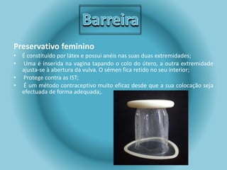 Preservativo feminino 
• É constituído por látex e possui anéis nas suas duas extremidades; 
• Uma é inserida na vagina tapando o colo do útero, a outra extremidade 
ajusta-se à abertura da vulva. O sémen fica retido no seu interior; 
• Protege contra as IST; 
• É um método contraceptivo muito eficaz desde que a sua colocação seja 
efectuada de forma adequada;. 
 