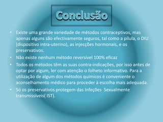 • Existe uma grande variedade de métodos contraceptivos, mas 
apenas alguns são efectivamente seguros, tal como a pílula, o DIU 
(dispositivo intra-uterino), as injecções hormonais, e os 
preservativos. 
• Não existe nenhum método reversível 100% eficaz 
• Todos os métodos têm as suas contra-indicações, por isso antes de 
optar por algum, ler com atenção o folheto informativo. Para a 
utilização de algum dos métodos químicos é conveniente o 
aconselhamento médico para proceder à escolha mais adequada. 
• Só os preservativos protegem das Infeções Sexualmente 
transmissíveis( IST). 
