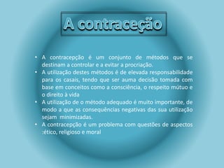 • A contracepção é um conjunto de métodos que se 
destinam a controlar e a evitar a procriação. 
• A utilização destes métodos é de elevada responsabilidade 
para os casais, tendo que ser auma decisão tomada com 
base em conceitos como a consciência, o respeito mútuo e 
o direito à vida 
• A utilização de o método adequado é muito importante, de 
modo a que as consequências negativas das sua utilização 
sejam minimizadas. 
• A contracepção é um problema com questões de aspectos 
:ético, religioso e moral 
 