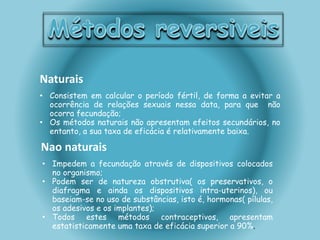 Naturais 
• Consistem em calcular o período fértil, de forma a evitar a 
ocorrência de relações sexuais nessa data, para que não 
ocorra fecundação; 
• Os métodos naturais não apresentam efeitos secundários, no 
entanto, a sua taxa de eficácia é relativamente baixa. 
Nao naturais 
• Impedem a fecundação através de dispositivos colocados 
no organismo; 
• Podem ser de natureza obstrutiva( os preservativos, o 
diafragma e ainda os dispositivos intra-uterinos), ou 
baseiam-se no uso de substâncias, isto é, hormonas( pílulas, 
os adesivos e os implantes); 
• Todos estes métodos contraceptivos, apresentam 
estatisticamente uma taxa de eficácia superior a 90%. 
 