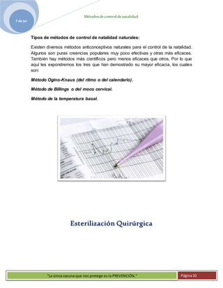 Métodosdecontroldenatalidad.
7 de jul.
"La única vacuna que nos protege es la PREVENCIÓN." Página10
Tipos de métodos de control de natalidad naturales:
Existen diversos métodos anticonceptivos naturales para el control de la natalidad.
Algunos son puras creencias populares muy poco efectivas y otras más eficaces.
También hay métodos más científicos pero menos eficaces que otros. Por lo que
aquí les expondremos los tres que han demostrado su mayor eficacia, los cuales
son:
Método Ogino-Knaus (del ritmo o del calendario).
Método de Billings o del moco cervical.
Método de la temperatura basal.
Esterilización Quirúrgica
 
