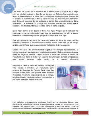 Métodosdecontroldenatalidad.
7 de jul.
"La única vacuna que nos protege es la PREVENCIÓN." Página11
Otra forma de control de la natalidad es la esterilización quirúrgica. En la mujer
esto se efectúa cortando y ligando las trompas de Falopio, los conductos que
llevan el óvulo del ovario al útero. Esta operación se llama ligadura de trompas. En
el hombre, la esterilización se lleva a cabo cortando los dos conductos deferentes
(que llevan el esperma de los testículos al pene). Este procedimiento se llama
vasectomía. La esterilización quirúrgica es bastante sencilla para ambos sexos,
carece de efectos secundarios y son casi cien por ciento seguros.
Es la mejor técnica si se desea no tener más hijos. Al igual que la estereotomía
masculina es un procedimiento irreversible de esterilización, por ello la pareja
debe estar totalmente seguros de que ya no quieren tener más hijos.
Este procedimiento no afecta la capacidad sexual ni física. La mujer seguirá
ovulando y teniendo la menstruación de forma normal cada mes (no se extirpa
ningún órgano) hasta que desaparezca con la llegada de la menopausia.
Existen dos tipos de procedimientos: Ligadura de trompas laparoscópica. El
médico inyecta un gas inofensivo en el abdomen para inflarlo y así poder observar
mejor los órganos internos. Luego procede a hacer una incisión e inserta un
instrumento que tiene un lente y un sistema de iluminación llamado laringoscopio
para poder visualizar mejor dentro de la cavidad abdominal
Después el médico hace una incisión debajo del
vello púbico e introduce un instrumento para
alcanzar las trompas de Falopio. Para cerrar las
trompas puede hacer una ligadura, sellar el tejido
de costras, retirar una pequeña pieza de la trompa,
o aplicar bandas plásticas o pinzas con resortes; y
por último se hacen puntos de sutura.
en
Los métodos anticonceptivos artificiales funcionan de diferentes formas para
disminuir la probabilidad de que la relación sexual resulte en un embarazo. Los
métodos de barrera como condones, diafragmas y esponjas tienen como su
primera línea de defensa el bloqueo físico de la entrada del espermatozoide en el
 
