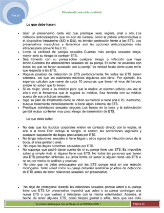 Métodosdecontroldenatalidad.
7 de jul.
"La única vacuna que nos protege es la PREVENCIÓN." Página15
Lo que debe hacer:
 Usar un preservativo cada vez que practique sexo vaginal, anal u oral. Los
métodos anticonceptivos que no son de barrera, como la píldora anticonceptiva o
el dispositivo intrauterino (IUD o DIU), no brindan protección frente a las ETS. Los
preservativos masculinos y femeninos son las opciones anticonceptivas más
eficaces para prevenir las ETS.
 Limite la cantidad de parejas sexuales. Cuantas más parejas sexuales tenga,
mayor será su riesgo de contraer ETS.
 Sea honesto con su pareja sobre cualquier riesgo o infección que haya
tenido.Conozca los antecedentes sexuales de su pareja. El dicho “te acuestas con
todos los que se hayan acostado con tu pareja” es verdad hasta cierto punto en lo
que respecta a las ETS.
 Hágase pruebas de detección de ETS periódicamente. No todas las ETS tienen
síntomas, así que los exámenes médicos regulares son clave. Por ejemplo, los
expertos calculan que nueve de cada 10 personas que tienen el virus del herpes
simple no saben que lo tienen.
 Si es mujer, visite a su médico para que le realice un examen pélvico una vez al
año o con la frecuencia que le sugiera su médico. Sea honesta con su médico
acerca de sus prácticas sexuales.
 Siga su plan de tratamiento como le indicó su médico si tiene una ETS. Asimismo,
busque tratamiento inmediatamente si tiene algún síntoma de ETS.
 Practique actividades sexuales seguras. Los besos en la boca y la estimulación
genital mutua conllevan muy poco riesgo de transmisión de ETS.
Lo que debe evitar:
 No deje que los líquidos corporales entren en contacto directo con la vagina, el
ano o la boca. Esto incluye la sangre, el semen, las secreciones vaginales y
cualquier supuración de llagas producidas por ETS.
 No tenga relaciones sexuales si tiene llagas u otros signos de infección cerca de la
boca, el área genital o anal.
 No toque las llagas o ronchas causadas por ETS.
 No suponga que podrá darse cuenta de si su pareja tiene una ETS. Es imposible
saber a simple vista si alguien tiene una ETS. No todas las personas que tienen
una ETS presentan síntomas. La única forma de saber si alguien tiene una ETS o
no es por medio de análisis y pruebas.
 No crea que no debe preocuparse por las ETS porque está en una relación
monógama. Tanto usted como su pareja deberían realizarse pruebas de detección
de ETS antes de tener relaciones sexuales sin preservativo.
 No deje de protegerse durante las relaciones sexuales porque usted o su pareja
tiene una ETS. Un preservativo impedirá que usted o su pareja contraigan una
nueva ETS o que vuelvan a infectarse con la misma enfermedad. Además, el
hecho de tener algunas ETS, como herpes genital o sífilis, hace que sea más
 
